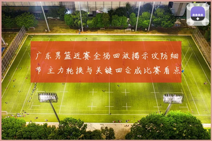 广东男篮近赛全场回放揭示攻防细节 主力轮换与关键回合成比赛看点