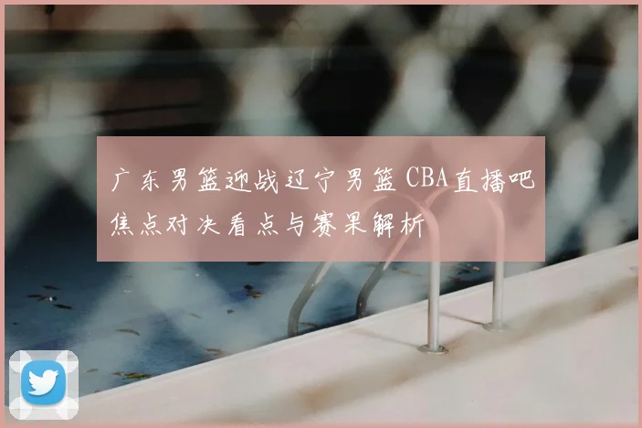 广东男篮迎战辽宁男篮 CBA直播吧焦点对决看点与赛果解析