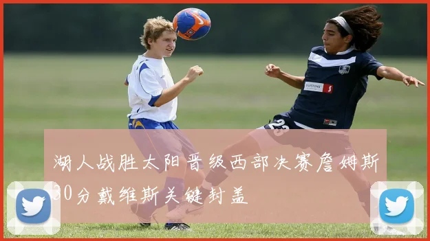 湖人战胜太阳晋级西部决赛詹姆斯30分戴维斯关键封盖