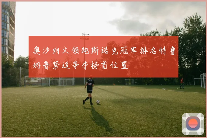 奥沙利文领跑斯诺克冠军排名特鲁姆普紧追争夺榜首位置