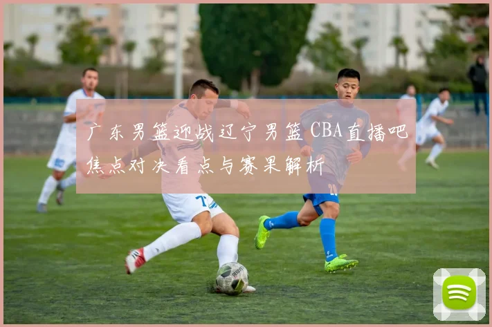 广东男篮迎战辽宁男篮 CBA直播吧焦点对决看点与赛果解析