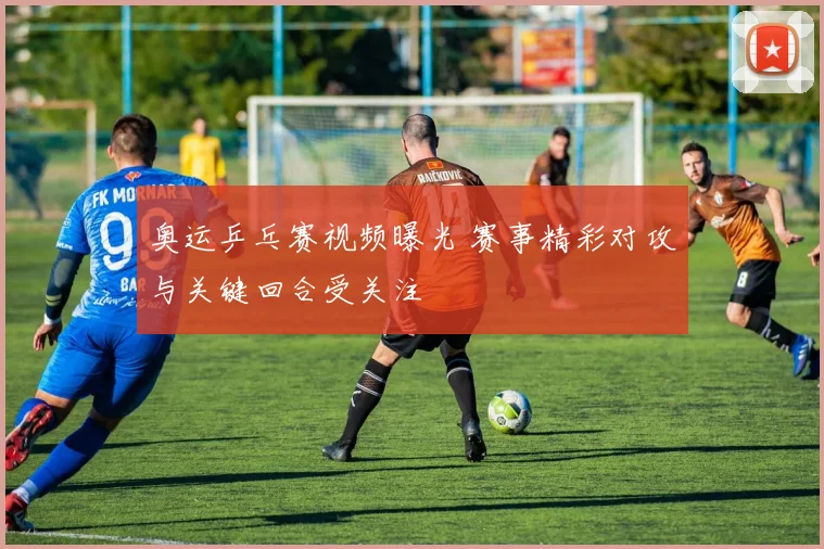 奥运乒乓赛视频曝光 赛事精彩对攻与关键回合受关注